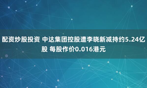 配资炒股投资 中达集团控股遭李晓新减持约5.24亿股 每股作价0.016港元