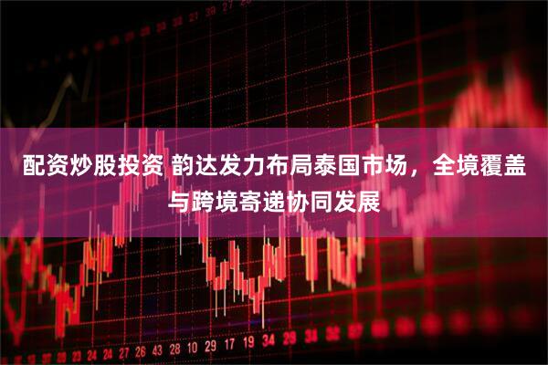 配资炒股投资 韵达发力布局泰国市场，全境覆盖与跨境寄递协同发展