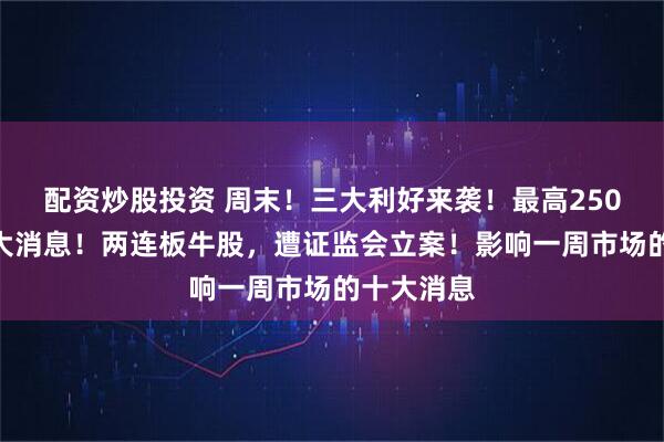 配资炒股投资 周末！三大利好来袭！最高250%，关税大消息！两连板牛股，遭证监会立案！影响一周市场的十大消息