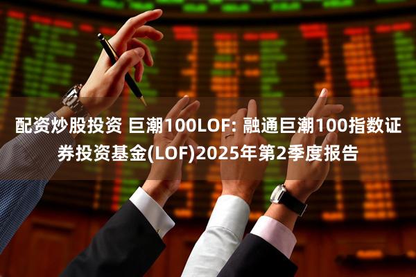 配资炒股投资 巨潮100LOF: 融通巨潮100指数证券投资基金(LOF)2025年第2季度报告