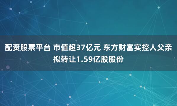 配资股票平台 市值超37亿元 东方财富实控人父亲拟转让1.59亿股股份