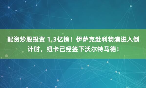 配资炒股投资 1.3亿镑！伊萨克赴利物浦进入倒计时，纽卡已经签下沃尔特马德！