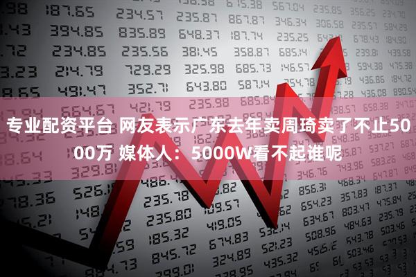 专业配资平台 网友表示广东去年卖周琦卖了不止5000万 媒体人：5000W看不起谁呢
