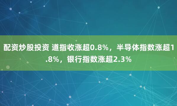 配资炒股投资 道指收涨超0.8%，半导体指数涨超1.8%，银行指数涨超2.3%