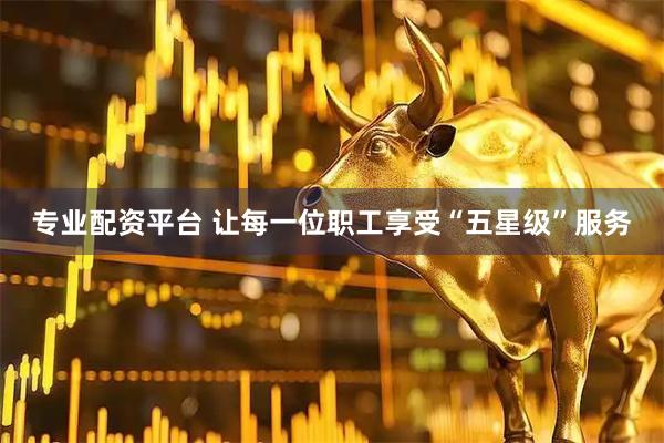 专业配资平台 让每一位职工享受“五星级”服务