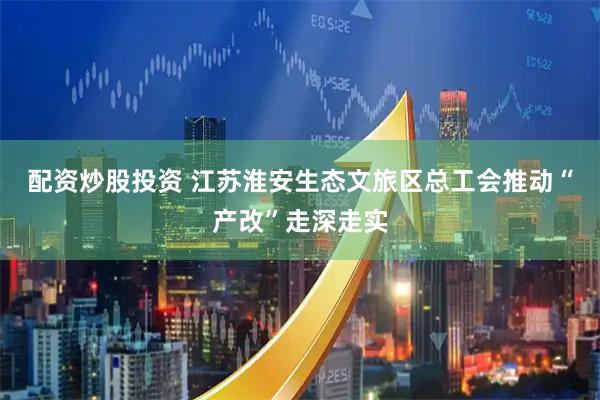 配资炒股投资 江苏淮安生态文旅区总工会推动“产改”走深走实