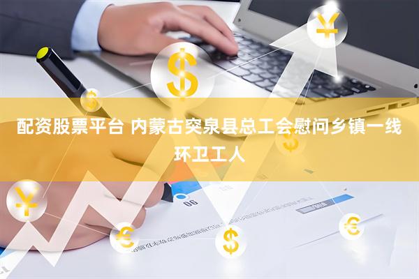 配资股票平台 内蒙古突泉县总工会慰问乡镇一线环卫工人