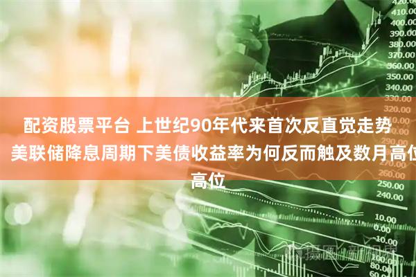配资股票平台 上世纪90年代来首次反直觉走势！美联储降息周期下美债收益率为何反而触及数月高位