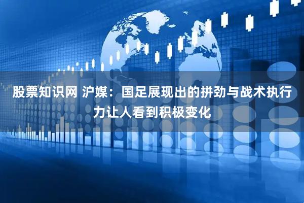 股票知识网 沪媒：国足展现出的拼劲与战术执行力让人看到积极变化