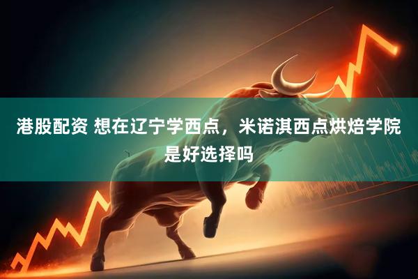 港股配资 想在辽宁学西点，米诺淇西点烘焙学院是好选择吗