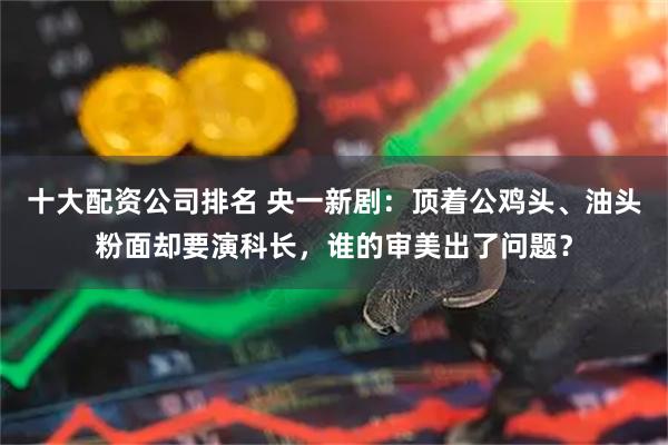 十大配资公司排名 央一新剧：顶着公鸡头、油头粉面却要演科长，谁的审美出了问题？