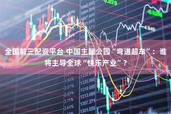 全国前三配资平台 中国主题公园“弯道超车”：谁将主导全球“快乐产业”？